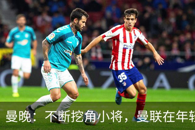 曼晚：不断挖角小将，曼联在年轻球员转会争夺战中抢占先机