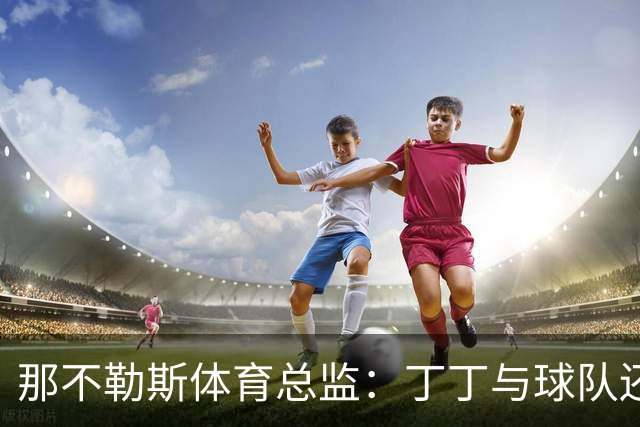 那不勒斯体育总监：丁丁与球队还有1+1合同，我不喜欢他在五月说的话